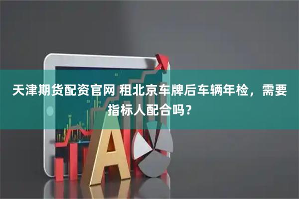 天津期货配资官网 租北京车牌后车辆年检，需要指标人配合吗？