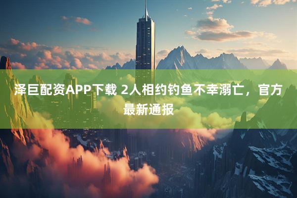 泽巨配资APP下载 2人相约钓鱼不幸溺亡，官方最新通报