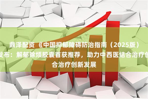 鼎泽配资 《中国抑郁障碍防治指南（2025版）》正式发布：解郁除烦胶囊首获推荐，助力中西医结合治疗创新发展
