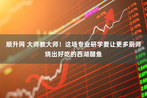 顺升网 大师教大师！这场专业研学要让更多厨师烧出好吃的西湖醋鱼
