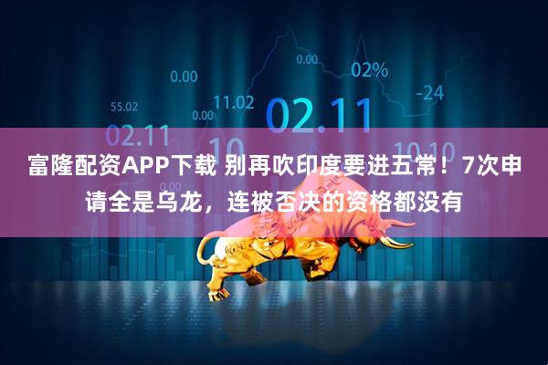 富隆配资APP下载 别再吹印度要进五常！7次申请全是乌龙，连被否决的资格都没有