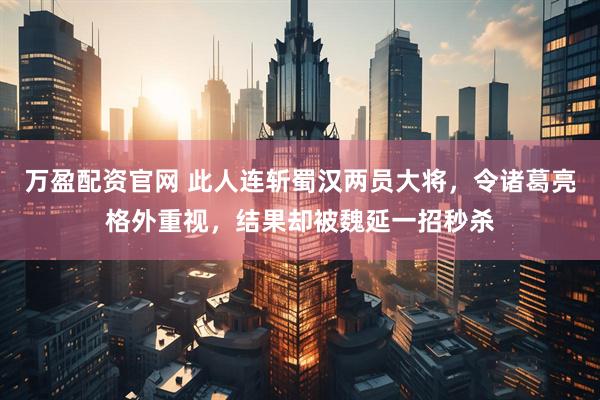 万盈配资官网 此人连斩蜀汉两员大将，令诸葛亮格外重视，结果却被魏延一招秒杀