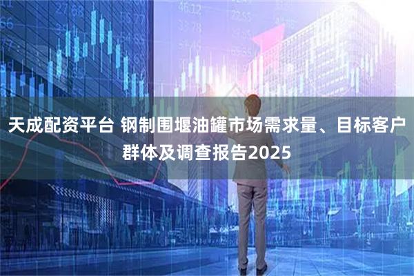 天成配资平台 钢制围堰油罐市场需求量、目标客户群体及调查报告2025