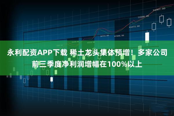 永利配资APP下载 稀土龙头集体预增！多家公司前三季度净利润增幅在100%以上