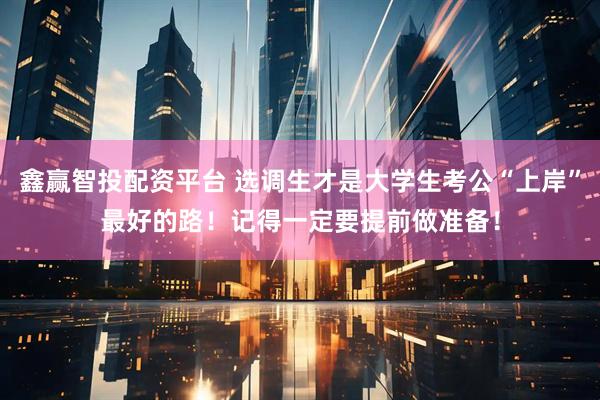 鑫赢智投配资平台 选调生才是大学生考公“上岸”最好的路！记得一定要提前做准备！