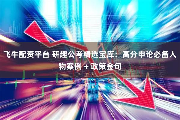 飞牛配资平台 研趣公考精选宝库：高分申论必备人物案例 + 政策金句
