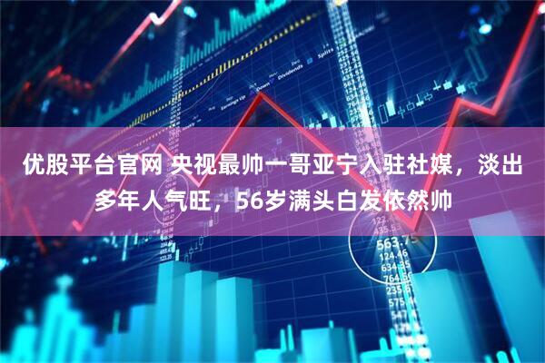 优股平台官网 央视最帅一哥亚宁入驻社媒，淡出多年人气旺，56岁满头白发依然帅