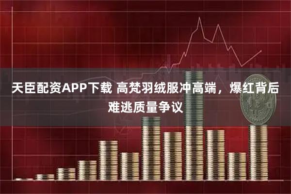 天臣配资APP下载 高梵羽绒服冲高端，爆红背后难逃质量争议