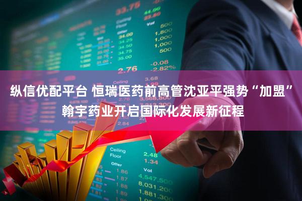 纵信优配平台 恒瑞医药前高管沈亚平强势“加盟” 翰宇药业开启国际化发展新征程