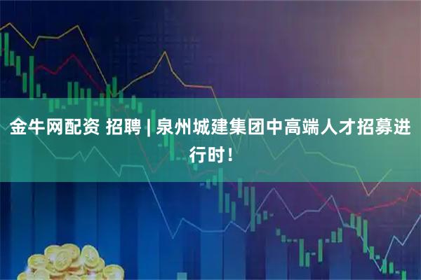 金牛网配资 招聘 | 泉州城建集团中高端人才招募进行时！