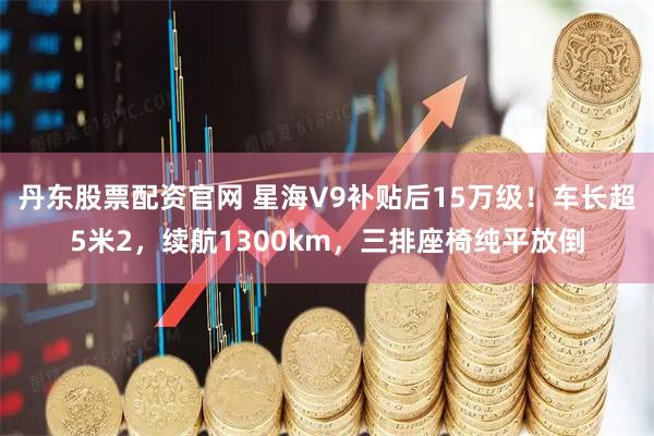 丹东股票配资官网 星海V9补贴后15万级！车长超5米2，续航1300km，三排座椅纯平放倒