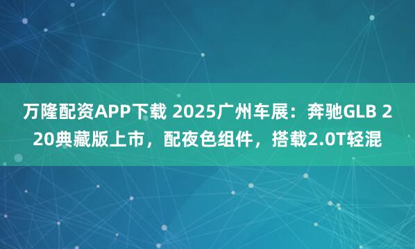 万隆配资APP下载 2025广州车展：奔驰GLB 220典藏版上市，配夜色组件，搭载2.0T轻混