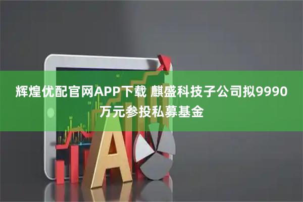 辉煌优配官网APP下载 麒盛科技子公司拟9990万元参投私募基金