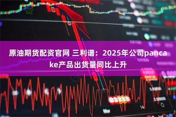 原油期货配资官网 三利谱：2025年公司pancake产品出货量同比上升