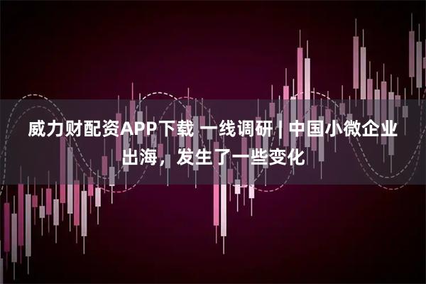 威力财配资APP下载 一线调研 | 中国小微企业出海，发生了一些变化