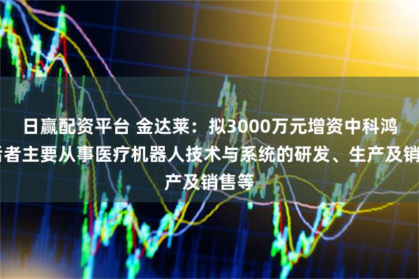 日赢配资平台 金达莱：拟3000万元增资中科鸿泰 后者主要从事医疗机器人技术与系统的研发、生产及销售等