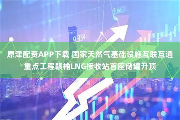原津配资APP下载 国家天然气基础设施互联互通重点工程赣榆LNG接收站首座储罐升顶