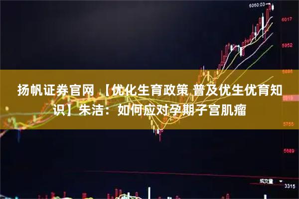 扬帆证券官网 【优化生育政策 普及优生优育知识】朱洁：如何应对孕期子宫肌瘤