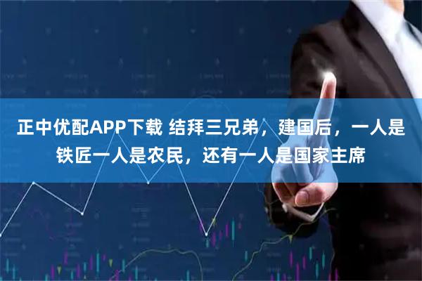 正中优配APP下载 结拜三兄弟，建国后，一人是铁匠一人是农民，还有一人是国家主席