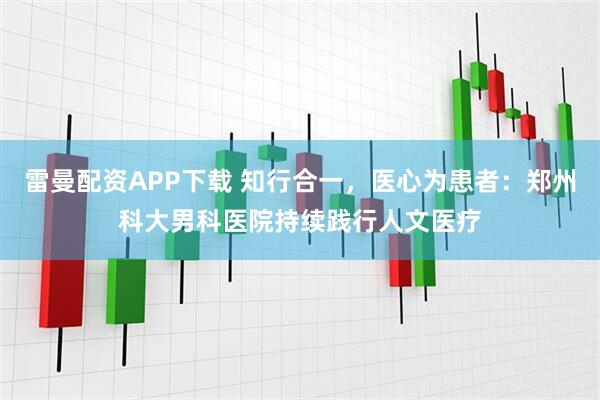 雷曼配资APP下载 知行合一，医心为患者：郑州科大男科医院持续践行人文医疗