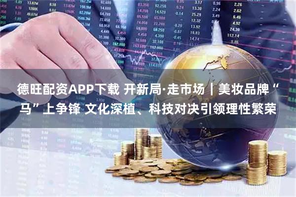 德旺配资APP下载 开新局·走市场｜美妆品牌“马”上争锋 文化深植、科技对决引领理性繁荣