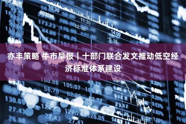 亦丰策略 牛市早报｜十部门联合发文推动低空经济标准体系建设