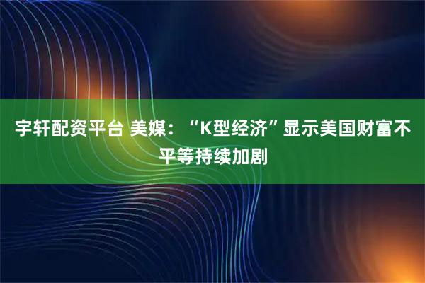 宇轩配资平台 美媒：“K型经济”显示美国财富不平等持续加剧