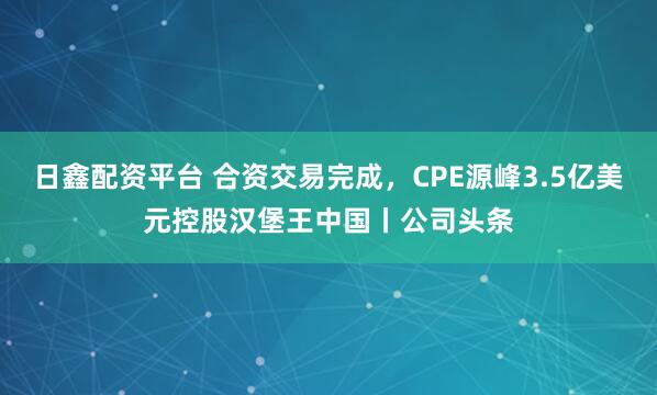 日鑫配资平台 合资交易完成，CPE源峰3.5亿美元控股汉堡王中国丨公司头条