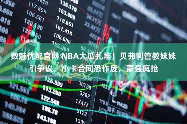 数魅优配官网 NBA大瓜扎堆！贝弗利管教妹妹引争议，小卡合同恐作废，豪强疯抢