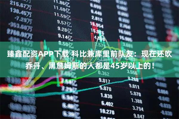 臻鑫配资APP下载 科比兼库里前队友：现在还吹乔丹、黑詹姆斯的人都是45岁以上的！