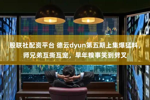 股联社配资平台 德云dyun第五期上集爆猛料，师兄弟互撕互宠，早年糗事笑到劈叉