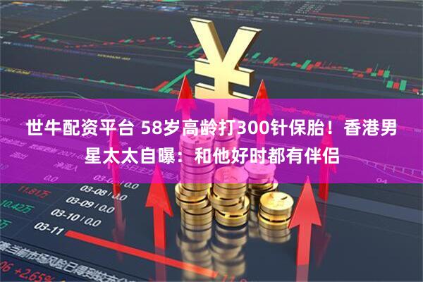 世牛配资平台 58岁高龄打300针保胎！香港男星太太自曝：和他好时都有伴侣