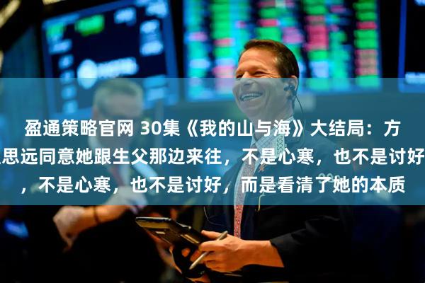 盈通策略官网 30集《我的山与海》大结局：方婉之至死不知，养父孟思远同意她跟生父那边来往，不是心寒，也不是讨好，而是看清了她的本质
