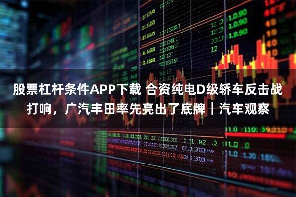 股票杠杆条件APP下载 合资纯电D级轿车反击战打响，广汽丰田率先亮出了底牌｜汽车观察