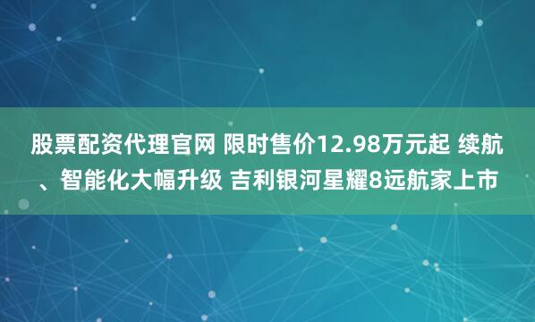 股票配资代理官网 限时售价12.98万元起 续航、智能化大幅升级 吉利银河星耀8远航家上市