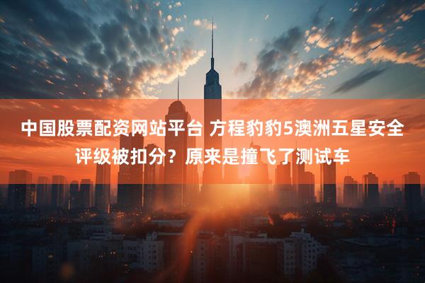 中国股票配资网站平台 方程豹豹5澳洲五星安全评级被扣分？原来是撞飞了测试车