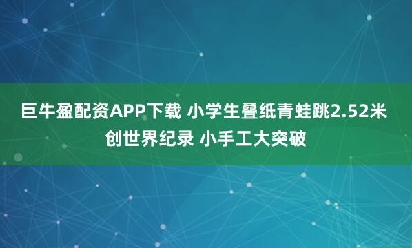 巨牛盈配资APP下载 小学生叠纸青蛙跳2.52米 创世界纪录 小手工大突破