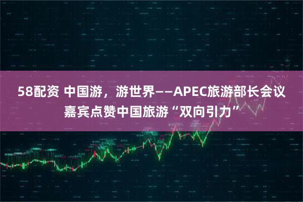 58配资 中国游，游世界——APEC旅游部长会议嘉宾点赞中国旅游“双向引力”