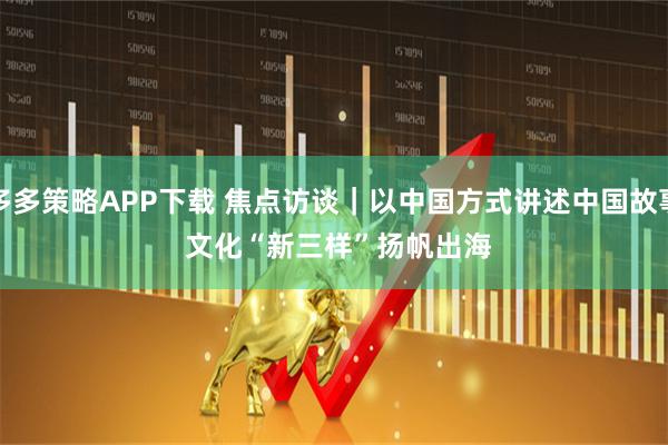 多多策略APP下载 焦点访谈｜以中国方式讲述中国故事 文化“新三样”扬帆出海