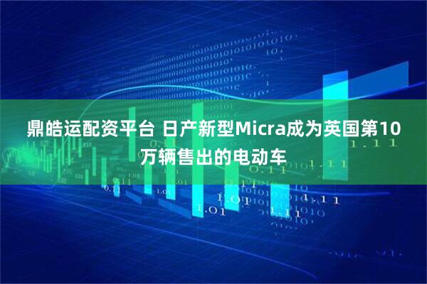 鼎皓运配资平台 日产新型Micra成为英国第10万辆售出的电动车