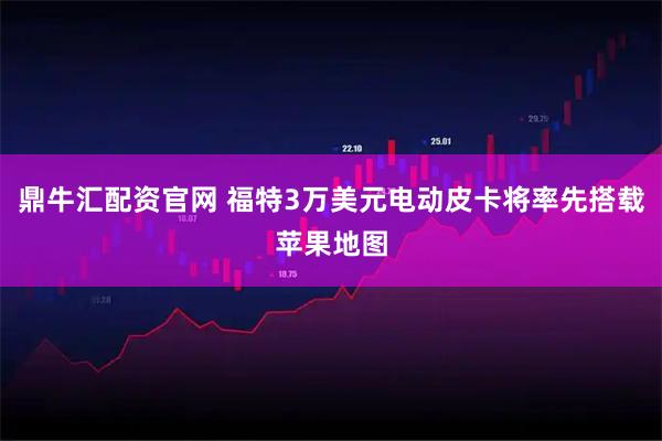 鼎牛汇配资官网 福特3万美元电动皮卡将率先搭载苹果地图