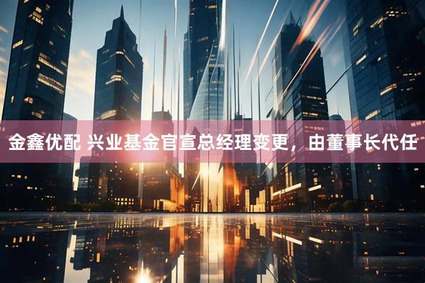 金鑫优配 兴业基金官宣总经理变更，由董事长代任